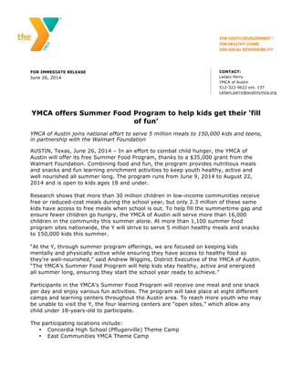 FOR IMMEDIATE RELEASE
June 26, 2014
CONTACT:
Leilani Perry
YMCA of Austin
512-322-9622 ext. 137
Leilani.perry@austinymca.org
YMCA offers Summer Food Program to help kids get their ‘fill
of fun’
YMCA of Austin joins national effort to serve 5 million meals to 150,000 kids and teens,
in partnership with the Walmart Foundation
AUSTIN, Texas, June 26, 2014 – In an effort to combat child hunger, the YMCA of
Austin will offer its free Summer Food Program, thanks to a $35,000 grant from the
Walmart Foundation. Combining food and fun, the program provides nutritious meals
and snacks and fun learning enrichment activities to keep youth healthy, active and
well nourished all summer long. The program runs from June 9, 2014 to August 22,
2014 and is open to kids ages 18 and under.
Research shows that more than 30 million children in low-income communities receive
free or reduced-cost meals during the school year, but only 2.3 million of these same
kids have access to free meals when school is out. To help fill the summertime gap and
ensure fewer children go hungry, the YMCA of Austin will serve more than 16,000
children in the community this summer alone. At more than 1,100 summer food
program sites nationwide, the Y will strive to serve 5 million healthy meals and snacks
to 150,000 kids this summer.
“At the Y, through summer program offerings, we are focused on keeping kids
mentally and physically active while ensuring they have access to healthy food so
they’re well-nourished,” said Andrew Wiggins, District Executive of the YMCA of Austin.
“The YMCA’s Summer Food Program will help kids stay healthy, active and energized
all summer long, ensuring they start the school year ready to achieve.”
Participants in the YMCA’s Summer Food Program will receive one meal and one snack
per day and enjoy various fun activities. The program will take place at eight different
camps and learning centers throughout the Austin area. To reach more youth who may
be unable to visit the Y, the four learning centers are “open sites,” which allow any
child under 18-years-old to participate.
The participating locations include:
• Concordia High School (Pflugerville) Theme Camp
• East Communities YMCA Theme Camp
 