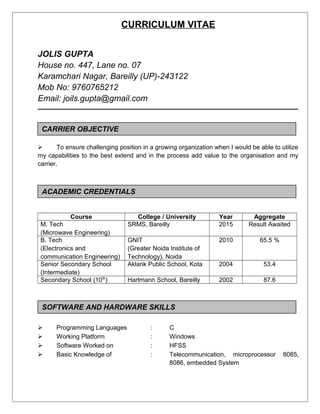 CURRICULUM VITAE
JOLIS GUPTA
House no. 447, Lane no. 07
Karamchari Nagar, Bareilly (UP)-243122
Mob No: 9760765212
Email: joils.gupta@gmail.com
-----------------------------------------------------------------------------------------------------------
CARRIER OBJECTIVE
 To ensure challenging position in a growing organization when I would be able to utilize
my capabilities to the best extend and in the process add value to the organisation and my
carrier.
ACEDEMAIC CREDENTIALS
Course College / University Year Aggregate
M. Tech
(Microwave Engineering)
SRMS, Bareilly 2015 Result Awaited
B. Tech
(Electronics and
communication Engineering)
GNIT
(Greater Noida Institute of
Technology), Noida
2010 65.5 %
Senior Secondary School
(Intermediate)
Aklank Public School, Kota 2004 53.4
Secondary School (10th
) Hartmann School, Bareilly 2002 87.6
SOFTWARE AND HARDWARE SKILLS
 Programming Languages : C
 Working Platform : Windows
 Software Worked on : HFSS
 Basic Knowledge of : Telecommunication, microprocessor 8085,
8086, embedded System
CARRIER OBJECTIVE
SOFTWARE AND HARDWARE SKILLS
ACADEMIC CREDENTIALS
 