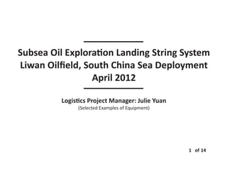 Subsea Oil Explora on Landing String System
Liwan Oilﬁeld, South China Sea Deployment
April 2012
Logis cs Project Manager: Julie Yuan
(Selected Examples of Equipment)
1 of 14
 