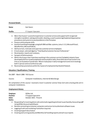 Personal Details
Name Karl Haren
Profile IT Support Specialist
 More than 6 years’successful experience incustomerservice andsupportwithrecognized
strengthsin problem-solvingandtrouble-shooting,aswell asplanning/implementingproactive
proceduresandsystemstoavoidproblemsinthe firstplace
 Possesssolidcomputerskills.
 Excellentworkingknowledge usingbothIBMandMac systems;Lotus1-2-3, MicrosoftExcel,
WordPerfect,MicrosoftWord,
 Abilitytotrain,motivate andsupervise customerservice employees.
 A teamplayer,acknowledgedas“Total QualityCustomerService Professional.”
 Developplan,reportsand analyses,
 Synopsisof Achievements
 Withinthe 6 years thatI have beenworkinginthe customerservice/helpdeskindustryIhave
developedandfine-tunedexceptional communicationskills,theseskillswerefinertunedinmy
time as an EscalationCoordinator.Where Itookplace indailymanagementandclientmeetings
bothin personandvia Conference calls.
 Receivedtwopromotionswithinthe 3yearsof employmentbyHewlettPackard.
Education / Qualifications / Training
Oct 2007 - March 2008 FAS Course
Course: Computer Installations, Internet & Web Design
On compilation of this course I received a level 5 customer service Fetac Cert and a city & guilds cert in
computer installations.
Employment History
Employer OCRex Ltd
Position IT Support Specialist
Dates October 2015 - Present
Duties
 RespondingToincomingphone callsandemailsregardingtechnical issuesfacedby Accountingstaff
UsingOCRex AccountingSoftware
 Remote connectingtocustomercomputersandservertotroubleshootsoftware issues
 Loggingall callsand escalatingif andwhenrequired.
 CreatingSupportdocumation
 CreatingandrunningweeklyandMonthlyCall handlingreportsandcall issue reports
 