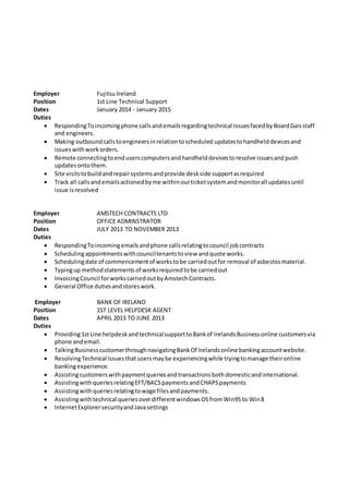 Employer Fujitsu Ireland
Position 1st Line Technical Support
Dates January 2014 - January 2015
Duties
 RespondingToincomingphone callsandemailsregardingtechnical issuesfacedbyBoardGaisstaff
and engineers.
 Making outboundcallstoengineersinrelationtoscheduled updatestohandhelddevicesand
issueswithworkorders.
 Remote connectingtoenduserscomputersandhandhelddevisestoresolve issuesandpush
updatesontothem.
 Site visitstobuildandrepairsystemsandprovide deskside supportasrequired
 Track all callsandemailsactionedbyme withinourticketsystemandmonitorall updatesuntil
issue isresolved
Employer AMSTECH CONTRACTS LTD
Position OFFICE ADMINSTRATOR
Dates JULY 2013 TO NOVEMBER 2013
Duties
 RespondingToincomingemailsandphone callsrelatingtocouncil jobcontracts
 Schedulingappointmentswithcounciltenantstoview andquote works.
 Schedulingdate of commencementof workstobe carriedoutfor removal of asbestosmaterial.
 Typingup methodstatements of worksrequiredtobe carriedout
 InvoicingCouncil forworkscarriedoutbyAmstechContracts.
 General Office dutiesandstoreswork.
Employer BANK OF IRELAND
Position 1ST LEVEL HELPDESK AGENT
Dates APRIL 2013 TO JUNE 2013
Duties
 Providing1stLine helpdeskandtechnicalsupporttoBankof IrelandsBusinessonline customersvia
phone andemail.
 TalkingBusinesscustomerthroughnavigatingBankOf Irelandsonline bankingaccountwebsite.
 ResolvingTechnical Issuesthat usersmaybe experiencingwhile tryingtomanage theironline
bankingexperience.
 Assistingcustomerswithpaymentqueriesandtransactionsbothdomesticandinternational.
 AssistingwithqueriesrelatingEFT/BACSpaymentsandCHAPSpayments
 Assistingwith queriesrelatingtowage filesandpayments.
 Assistingwithtechnical queriesoverdifferentwindowsOSfromWin95 to Win8
 InternetExplorersecurityandJavasettings
 