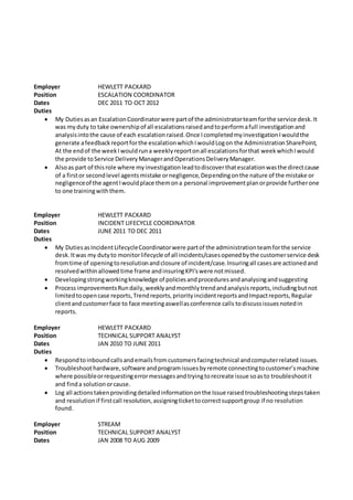 Employer HEWLETT PACKARD
Position ESCALATION COORDINATOR
Dates DEC 2011 TO OCT 2012
Duties
 My Dutiesasan EscalationCoordinatorwere partof the administratorteamforthe service desk.It
was myduty to take ownershipof all escalationsraisedandtoperformafull investigationand
analysisintothe cause of each escalationraised.Once IcompletedmyinvestigationIwouldthe
generate afeedbackreportforthe escalationwhichIwouldLogon the AdministrationSharePoint,
At the endof the weekIwouldruna weeklyreportonall escalationsforthat weekwhichIwould
the provide toService DeliveryManagerandOperationsDeliveryManager.
 Alsoas part of thisrole where myinvestigationleadtodiscoverthatescalationwasthe directcause
of a firstor secondlevel agentsmistake ornegligence,Dependingonthe nature of the mistake or
negligenceof the agentIwouldplace themona personal improvementplanorprovide furtherone
to one trainingwiththem.
Employer HEWLETT PACKARD
Position INCIDENT LIFECYCLE COORDINATOR
Dates JUNE 2011 TO DEC 2011
Duties
 My DutiesasIncidentLifecycleCoordinatorwere partof the administrationteamforthe service
desk.Itwas my dutyto monitorlifecycle of all incidents/casesopenedbythe customerservice desk
fromtime of openingtoresolutionandclosure of incident/case.Insuringall casesare actionedand
resolvedwithinallowedtime frame andinsuringKPI'swere notmissed.
 Developingstrongworkingknowledge of policiesandproceduresandanalysingandsuggesting
 Process improvementsRundaily,weeklyandmonthlytrendandanalysisreports,includingbutnot
limitedtoopencase reports,Trendreports,priorityincidentreportsandImpactreports,Regular
clientandcustomerface to face meetingaswellasconference calls todiscussissuesnotedin
reports.
Employer HEWLETT PACKARD
Position TECHNICAL SUPPORT ANALYST
Dates JAN 2010 TO JUNE 2011
Duties
 Respondtoinboundcallsandemailsfromcustomersfacingtechnical andcomputerrelated issues.
 Troubleshoothardware,software andprogramissuesbyremote connectingtocustomer’smachine
where possibleorrequestingerrormessagesandtryingtorecreate issue soasto troubleshootit
and finda solutionorcause.
 Log all actionstakenprovidingdetailedinformationonthe Issue raisedtroubleshootingstepstaken
and resolutionif firstcall resolution,assigningtickettocorrectsupportgroup if no resolution
found.
Employer STREAM
Position TECHNICAL SUPPORT ANALYST
Dates JAN 2008 TO AUG 2009
 