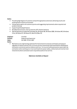 Duties
 ProvidingHighdegree of customercontactthroughphone andemail,deliveringresultsand
workingwithinateamenvironment.
 Followingthroughonall customerqueriesandsuggestingimprovementswhenrequired and
problemsolving
 SupportingfollowingProducts.
 BroadbandConnection,Dial upinternet,IPTV,NortonAntivirus
 OperatingSystemsSupported,Windows95,Windows98, Windows2000, WindowsME,Windows
Vista,WindowsNT,WindowsXP,MacOS X/Mac OS
Employer Irish Rail
Position Engineering Supervisor
Dates Oct 2005 TO Oct 2007
Duties
 My Dutiesasan engineeringsupervisorforIrishrail were tooversee contractorscarryingout
upgradesto stationsandrail lines,toinsure all trainmovementshadceasedbefore allowingany
contractors commence workonstationsandlines.Toinsure all safetyprecautionswere takenby
contractors whenworkingonor nearoverheadtrainpowercables,andtotrack and monitortrain
movementswherecontractorswere requiredtoworkonlive rail line.
References Available on Request
 