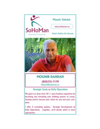 www.sohoman.co
MOUNIR DAHDAH
(832)721-7179
Mounir@sohoman.co
Smart Advice for Success
Mounir Dahdah
Strategic Goals to Daily Operations
My goal is to draw from 30 + years business experience by
becoming and remaining your thinking partner to create,
develop and/or execute your vision for you and your com-
pany.
I offer 2 consulting options: Strategic Development &
Daily Operations. Together, we’ll decide which is more
appropriate.
 
