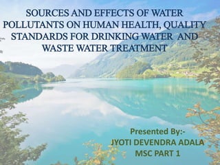 SOURCES AND EFFECTS OF WATER
POLLUTANTS ON HUMAN HEALTH, QUALITY
STANDARDS FOR DRINKING WATER AND
WASTE WATER TREATMENT
Presented By:-
JYOTI DEVENDRA ADALA
MSC PART 1
 