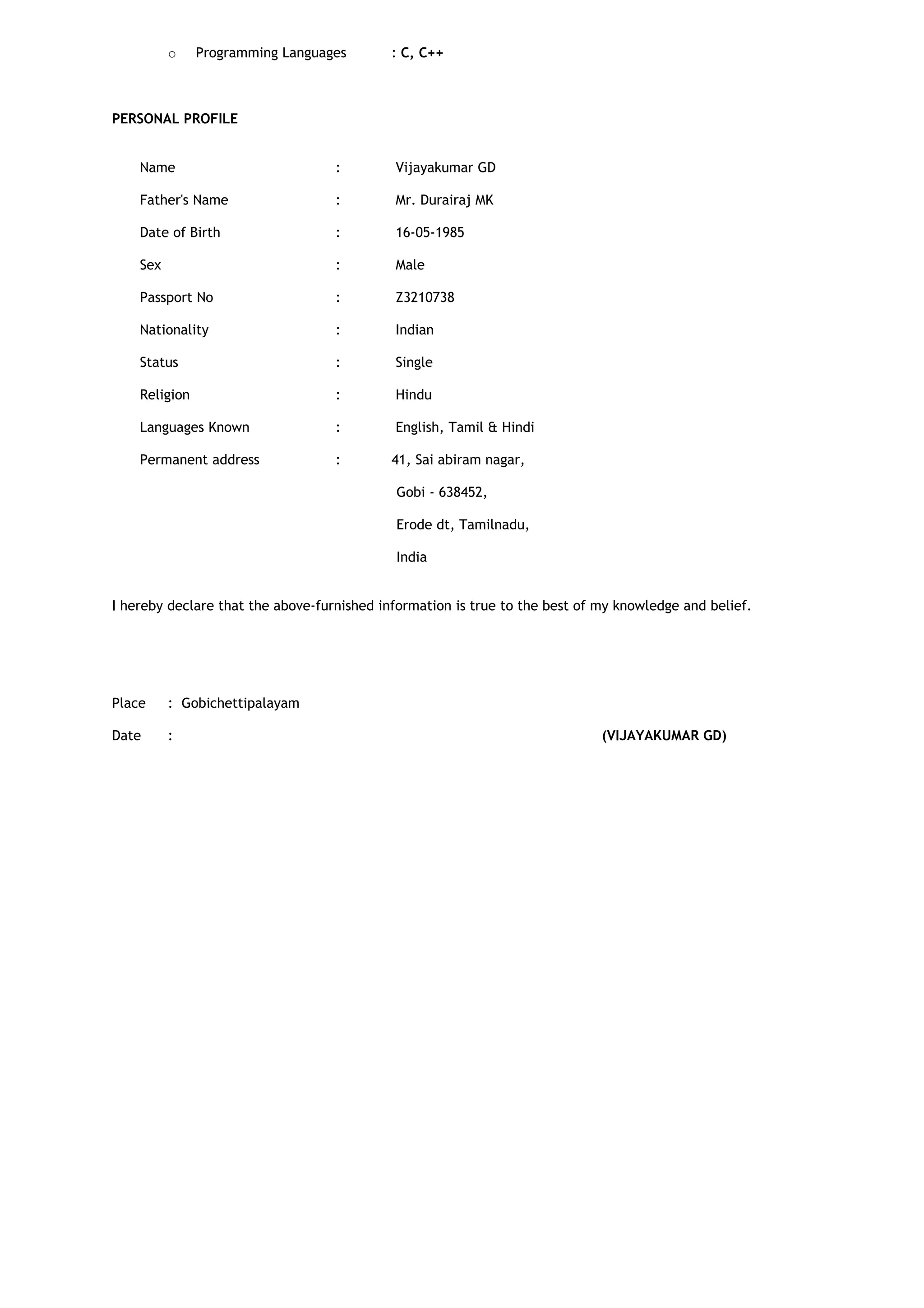 o Programming Languages : C, C++
PERSONAL PROFILE
Name : Vijayakumar GD
Father's Name : Mr. Durairaj MK
Date of Birth : 16-05-1985
Sex : Male
Passport No : Z3210738
Nationality : Indian
Status : Single
Religion : Hindu
Languages Known : English, Tamil & Hindi
Permanent address : 41, Sai abiram nagar,
Gobi - 638452,
Erode dt, Tamilnadu,
India
I hereby declare that the above-furnished information is true to the best of my knowledge and belief.
Place : Gobichettipalayam
Date : (VIJAYAKUMAR GD)
 