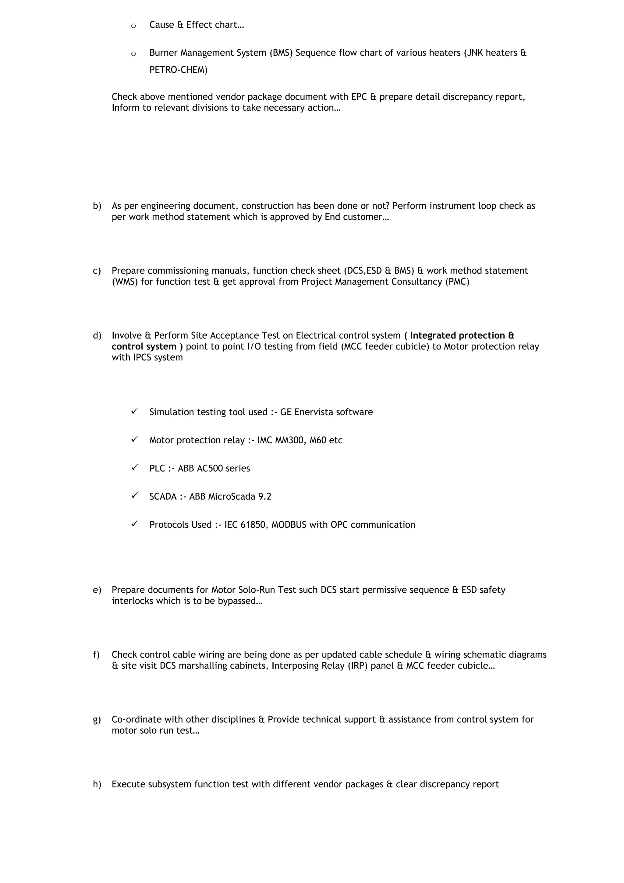 o Cause & Effect chart…
o Burner Management System (BMS) Sequence flow chart of various heaters (JNK heaters &
PETRO-CHEM)
Check above mentioned vendor package document with EPC & prepare detail discrepancy report,
Inform to relevant divisions to take necessary action…
b) As per engineering document, construction has been done or not? Perform instrument loop check as
per work method statement which is approved by End customer…
c) Prepare commissioning manuals, function check sheet (DCS,ESD & BMS) & work method statement
(WMS) for function test & get approval from Project Management Consultancy (PMC)
d) Involve & Perform Site Acceptance Test on Electrical control system ( Integrated protection &
control system ) point to point I/O testing from field (MCC feeder cubicle) to Motor protection relay
with IPCS system
 Simulation testing tool used :- GE Enervista software
 Motor protection relay :- IMC MM300, M60 etc
 PLC :- ABB AC500 series
 SCADA :- ABB MicroScada 9.2
 Protocols Used :- IEC 61850, MODBUS with OPC communication
e) Prepare documents for Motor Solo-Run Test such DCS start permissive sequence & ESD safety
interlocks which is to be bypassed…
f) Check control cable wiring are being done as per updated cable schedule & wiring schematic diagrams
& site visit DCS marshalling cabinets, Interposing Relay (IRP) panel & MCC feeder cubicle…
g) Co-ordinate with other disciplines & Provide technical support & assistance from control system for
motor solo run test…
h) Execute subsystem function test with different vendor packages & clear discrepancy report
 