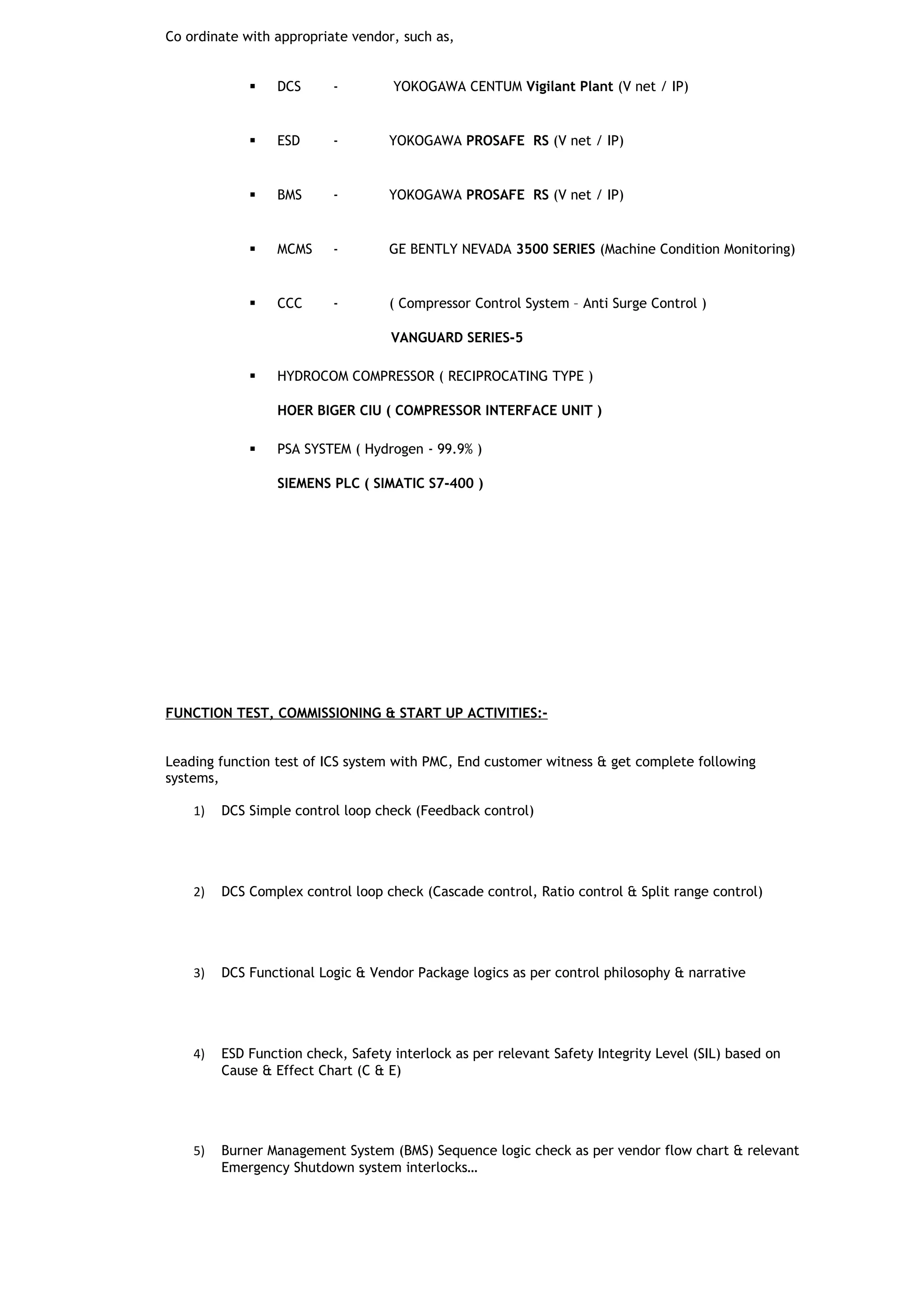 Co ordinate with appropriate vendor, such as,
 DCS - YOKOGAWA CENTUM Vigilant Plant (V net / IP)
 ESD - YOKOGAWA PROSAFE RS (V net / IP)
 BMS - YOKOGAWA PROSAFE RS (V net / IP)
 MCMS - GE BENTLY NEVADA 3500 SERIES (Machine Condition Monitoring)
 CCC - ( Compressor Control System – Anti Surge Control )
VANGUARD SERIES-5
 HYDROCOM COMPRESSOR ( RECIPROCATING TYPE )
HOER BIGER CIU ( COMPRESSOR INTERFACE UNIT )
 PSA SYSTEM ( Hydrogen - 99.9% )
SIEMENS PLC ( SIMATIC S7-400 )
FUNCTION TEST, COMMISSIONING & START UP ACTIVITIES:-
Leading function test of ICS system with PMC, End customer witness & get complete following
systems,
1) DCS Simple control loop check (Feedback control)
2) DCS Complex control loop check (Cascade control, Ratio control & Split range control)
3) DCS Functional Logic & Vendor Package logics as per control philosophy & narrative
4) ESD Function check, Safety interlock as per relevant Safety Integrity Level (SIL) based on
Cause & Effect Chart (C & E)
5) Burner Management System (BMS) Sequence logic check as per vendor flow chart & relevant
Emergency Shutdown system interlocks…
 