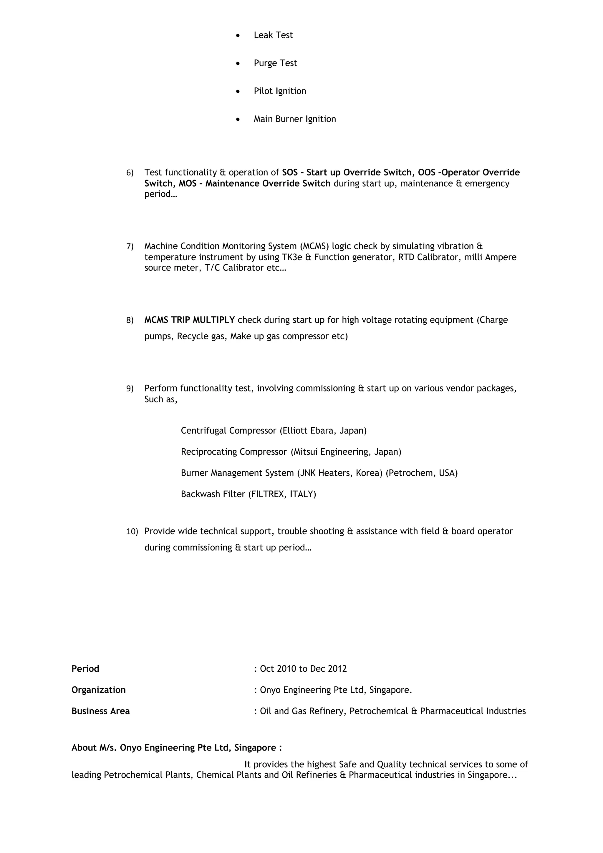 • Leak Test
• Purge Test
• Pilot Ignition
• Main Burner Ignition
6) Test functionality & operation of SOS - Start up Override Switch, OOS –Operator Override
Switch, MOS – Maintenance Override Switch during start up, maintenance & emergency
period…
7) Machine Condition Monitoring System (MCMS) logic check by simulating vibration &
temperature instrument by using TK3e & Function generator, RTD Calibrator, milli Ampere
source meter, T/C Calibrator etc…
8) MCMS TRIP MULTIPLY check during start up for high voltage rotating equipment (Charge
pumps, Recycle gas, Make up gas compressor etc)
9) Perform functionality test, involving commissioning & start up on various vendor packages,
Such as,
Centrifugal Compressor (Elliott Ebara, Japan)
Reciprocating Compressor (Mitsui Engineering, Japan)
Burner Management System (JNK Heaters, Korea) (Petrochem, USA)
Backwash Filter (FILTREX, ITALY)
10) Provide wide technical support, trouble shooting & assistance with field & board operator
during commissioning & start up period…
Period : Oct 2010 to Dec 2012
Organization : Onyo Engineering Pte Ltd, Singapore.
Business Area : Oil and Gas Refinery, Petrochemical & Pharmaceutical Industries
About M/s. Onyo Engineering Pte Ltd, Singapore :
It provides the highest Safe and Quality technical services to some of
leading Petrochemical Plants, Chemical Plants and Oil Refineries & Pharmaceutical industries in Singapore...
 