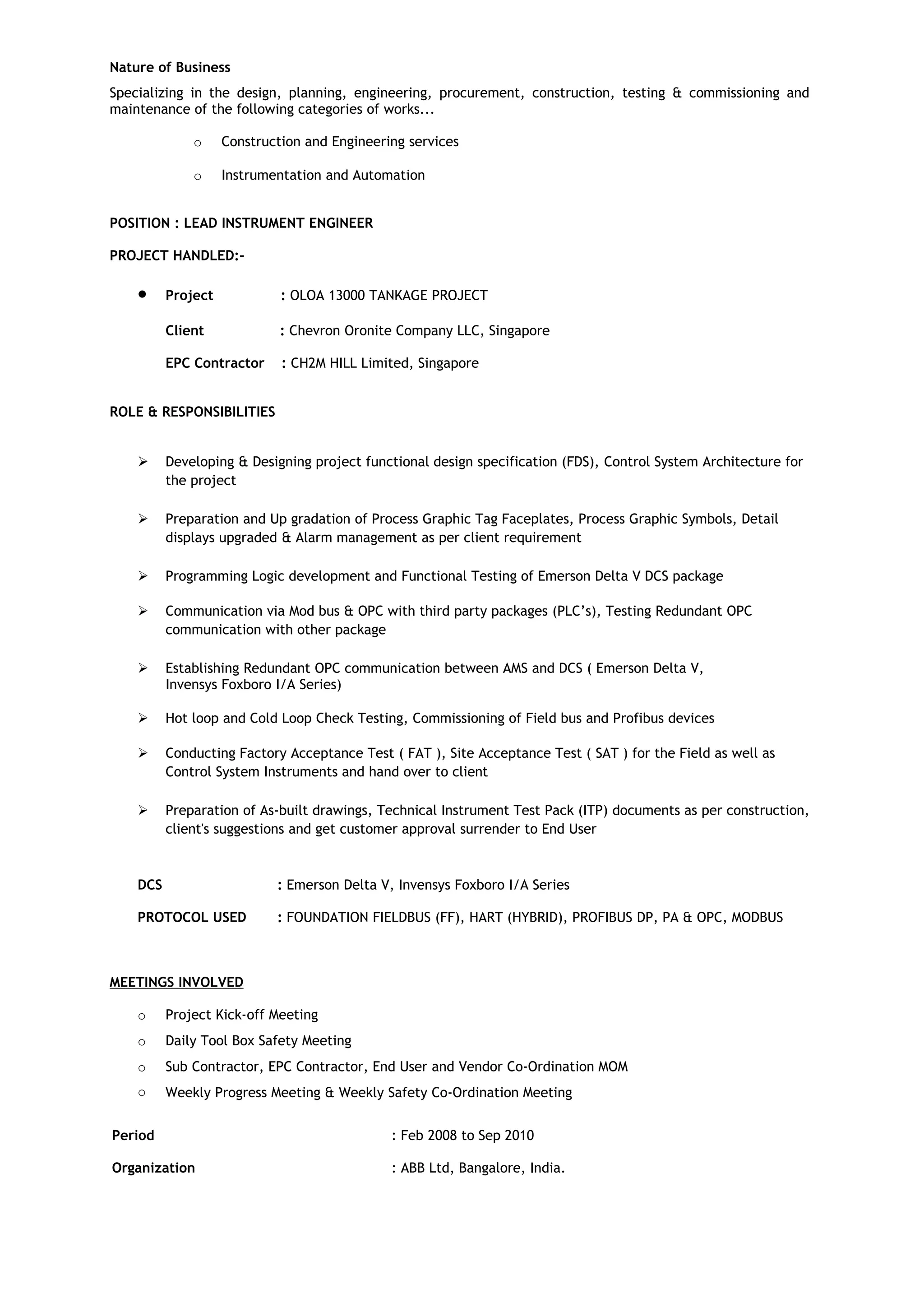 Nature of Business
Specializing in the design, planning, engineering, procurement, construction, testing & commissioning and
maintenance of the following categories of works...
o Construction and Engineering services
o Instrumentation and Automation
POSITION : LEAD INSTRUMENT ENGINEER
PROJECT HANDLED:-
• Project : OLOA 13000 TANKAGE PROJECT
Client : Chevron Oronite Company LLC, Singapore
EPC Contractor : CH2M HILL Limited, Singapore
ROLE & RESPONSIBILITIES
 Developing & Designing project functional design specification (FDS), Control System Architecture for
the project
 Preparation and Up gradation of Process Graphic Tag Faceplates, Process Graphic Symbols, Detail
displays upgraded & Alarm management as per client requirement
 Programming Logic development and Functional Testing of Emerson Delta V DCS package
 Communication via Mod bus & OPC with third party packages (PLC’s), Testing Redundant OPC
communication with other package
 Establishing Redundant OPC communication between AMS and DCS ( Emerson Delta V,
Invensys Foxboro I/A Series)
 Hot loop and Cold Loop Check Testing, Commissioning of Field bus and Profibus devices
 Conducting Factory Acceptance Test ( FAT ), Site Acceptance Test ( SAT ) for the Field as well as
Control System Instruments and hand over to client
 Preparation of As-built drawings, Technical Instrument Test Pack (ITP) documents as per construction,
client's suggestions and get customer approval surrender to End User
DCS : Emerson Delta V, Invensys Foxboro I/A Series
PROTOCOL USED : FOUNDATION FIELDBUS (FF), HART (HYBRID), PROFIBUS DP, PA & OPC, MODBUS
MEETINGS INVOLVED
o Project Kick-off Meeting
o Daily Tool Box Safety Meeting
o Sub Contractor, EPC Contractor, End User and Vendor Co-Ordination MOM
o Weekly Progress Meeting & Weekly Safety Co-Ordination Meeting
Period : Feb 2008 to Sep 2010
Organization : ABB Ltd, Bangalore, India.
 