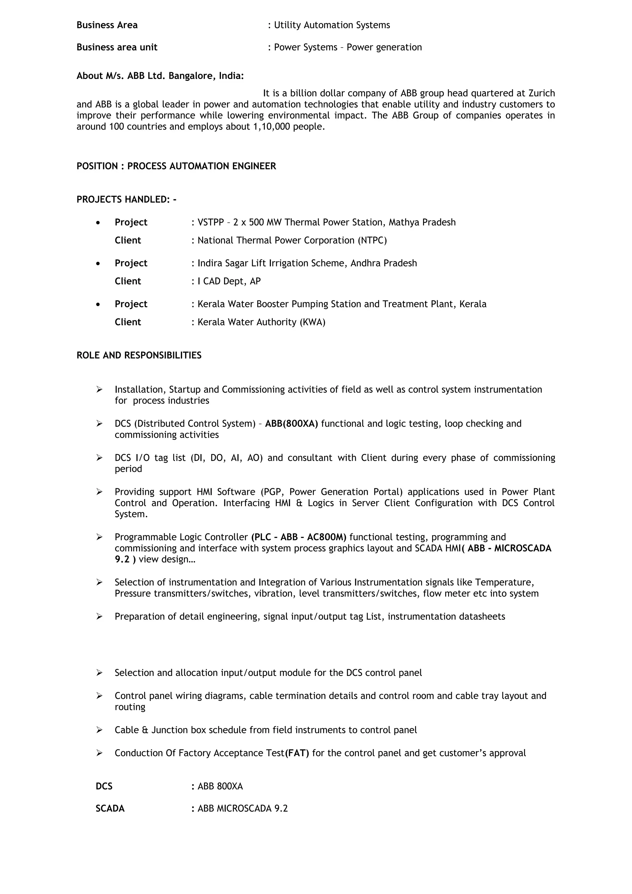 Business Area : Utility Automation Systems
Business area unit : Power Systems – Power generation
About M/s. ABB Ltd. Bangalore, India:
It is a billion dollar company of ABB group head quartered at Zurich
and ABB is a global leader in power and automation technologies that enable utility and industry customers to
improve their performance while lowering environmental impact. The ABB Group of companies operates in
around 100 countries and employs about 1,10,000 people.
POSITION : PROCESS AUTOMATION ENGINEER
PROJECTS HANDLED: -
• Project : VSTPP – 2 x 500 MW Thermal Power Station, Mathya Pradesh
Client : National Thermal Power Corporation (NTPC)
• Project : Indira Sagar Lift Irrigation Scheme, Andhra Pradesh
Client : I CAD Dept, AP
• Project : Kerala Water Booster Pumping Station and Treatment Plant, Kerala
Client : Kerala Water Authority (KWA)
ROLE AND RESPONSIBILITIES
 Installation, Startup and Commissioning activities of field as well as control system instrumentation
for process industries
 DCS (Distributed Control System) – ABB(800XA) functional and logic testing, loop checking and
commissioning activities
 DCS I/O tag list (DI, DO, AI, AO) and consultant with Client during every phase of commissioning
period
 Providing support HMI Software (PGP, Power Generation Portal) applications used in Power Plant
Control and Operation. Interfacing HMI & Logics in Server Client Configuration with DCS Control
System.
 Programmable Logic Controller (PLC – ABB – AC800M) functional testing, programming and
commissioning and interface with system process graphics layout and SCADA HMI( ABB - MICROSCADA
9.2 ) view design…
 Selection of instrumentation and Integration of Various Instrumentation signals like Temperature,
Pressure transmitters/switches, vibration, level transmitters/switches, flow meter etc into system
 Preparation of detail engineering, signal input/output tag List, instrumentation datasheets
 Selection and allocation input/output module for the DCS control panel
 Control panel wiring diagrams, cable termination details and control room and cable tray layout and
routing
 Cable & Junction box schedule from field instruments to control panel
 Conduction Of Factory Acceptance Test(FAT) for the control panel and get customer’s approval
DCS : ABB 800XA
SCADA : ABB MICROSCADA 9.2
 