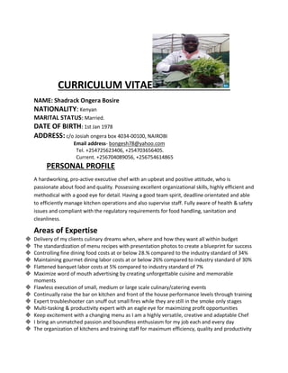 CURRICULUM VITAE
NAME: Shadrack Ongera Bosire
NATIONALITY: Kenyan
MARITAL STATUS: Married.
DATE OF BIRTH: 1st Jan 1978
ADDRESS: c/o Josiah ongera box 4034-00100, NAIROBI
Email address- bongesh78@yahoo.com
Tel. +254725623406, +254703656405.
Current. +256704089056, +256754614865
PERSONAL PROFILE
A hardworking, pro-active executive chef with an upbeat and positive attitude, who is
passionate about food and quality. Possessing excellent organizational skills, highly efficient and
methodical with a good eye for detail. Having a good team spirit, deadline orientated and able
to efficiently manage kitchen operations and also supervise staff. Fully aware of health & safety
issues and compliant with the regulatory requirements for food handling, sanitation and
cleanliness.
Areas of Expertise
 Delivery of my clients culinary dreams when, where and how they want all within budget
 The standardization of menu recipes with presentation photos to create a blueprint for success
 Controlling fine dining food costs at or below 28.% compared to the industry standard of 34%
 Maintaining gourmet dining labor costs at or below 26% compared to industry standard of 30%
 Flattened banquet labor costs at 5% compared to industry standard of 7%
 Maximize word of mouth advertising by creating unforgettable cuisine and memorable
moments
 Flawless execution of small, medium or large scale culinary/catering events
 Continually raise the bar on kitchen and front of the house performance levels through training
 Expert troubleshooter can snuff out small fires while they are still in the smoke only stages
 Multi-tasking & productivity expert with an eagle eye for maximizing profit opportunities
 Keep excitement with a changing menu as I am a highly versatile, creative and adaptable Chef
 I bring an unmatched passion and boundless enthusiasm for my job each and every day
 The organization of kitchens and training staff for maximum efficiency, quality and productivity
 