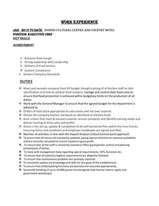 WORK EXPERIENCE
JAN 2013 TO DATE. IGONGO CULTURAL CENTRE AND COUNTRY HOTEL
POSITION: EXECUTIVE CHEF
Key Skills
Achievement
 Achieves food margin
 Strong leadership skills Leadership
 Delivery of Food Service
 Systems Compliance
 Delivers Company Standards
DUTIES
 Meet and exceeds company Food GP budget though training of all kitchen staff on dish
specification and how to achieve food margins; manage and control daily food costs to
ensure that food production is achieved within budgetary limits on the production of all
dishes.
 Work with the General Manager to ensure that the agreed budget for the department is
adhered to.
 Orders of food stock appropriate to sales levels and not over ordered.
 Deliver the company kitchen standards as identified on Kitchen Audit
 Built a team that meet & exceed customer service standards and Identify training needs and
deliver training to drive sales and profits
 Assist in the set up, update & completion of all staff personnel files within the time frames,
ensuring terms and conditions and employee handbooks are signed and filed.
 Monitor all activities in line with the Hazard Analysis Critical Control point approach.
 To ensure that all menus are constantly updated, paying special attention to seasonal availability
and are correctly calculated to ensure maximum gross profit
 To ensure that all the staff is constantly trained to effect good portion control and pleasing
presentation of dishes.
 To liaise with management daily regarding special requirements, VIPS, functions etc.
 To ensure that all statutory hygiene requirements are diligently followed
 To ensure that maintenance problems are promptly reported
 To constantly update my knowledge and skills for the good of the establishment
 To ensure that all Banqueting functions are planned and executed appropriately.
 Successful handling of up to 10,000 guests function(green kids festival, theme nights and
government workshops)
 