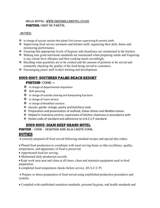 Hills hotel- www.grenhillshotel.co.ke
POSITION. CHEF DE PARTIE.
. Duties:
 In charge of saucier section Hot plate/ Fish corner supervising 8 commis chefs
 Supervising food service assistants and kitchen staff, organizing their daily duties and
monitoring performance.
 Ensuring that appropriate levels of hygiene and cleanliness are maintained in the kitchen.
 Making sure good nutritional standards are maintained when preparing meals and Enquiring
is any clients have allergies and then cooking meals accordingly.
 Deciding what quantities are to be cooked and the amount of portions to be served and
constantly checking the quality of the food being served to customers.
 Encouraging junior staff in their training and development.
2005-2007: SOUTHERN PALMS BEACH RESORT
POSTION- COOK- •
 In charge of departmental requisition
 Shift planning
 In charge of outside catering and banqueting functions
 In charge of room service
 In charge of Breakfast sections
 Saucier, garde- mange, pastry and butchery cook.
 Preparation and presentation of seafood, Italian dishes and Mediterranean.
 Helped in inventory control, supervision of kitchen cleanness in accordance with
 Hotels code of standard and adherence to H.A.C.C.P standard.
2003-2005- DIANI REEF GRAND HOTEL
POSTION – COOK – Seafood and ala carte cook.
DUTIES
 correctly prepared all food served following standard recipes and special diet orders.
 Planed food production to coordinate with meal serving hours so that excellence, quality,
temperature, and appearance of food is preserved.
 Apportioned food for serving.
 Maintained daily production records.
 Kept work area neat and clean at all times; clean and maintain equipment used in food
preparation.
 completed food temperature checks before service. (H.A.C.C.P)
 Prepare or direct preparation of food served using established production procedures and
systems.
 Complied with established sanitation standards, personal hygiene, and health standards and
 