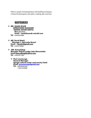 Observe proper food preparation and handling techniques.
 Stored food properly and safely, marking date and item.
REFEREES
 MR. JOASH OLUM
OPERATIONS MANAGER
SOMAK SAFARI KENYA,
Box1380-00502
Email – joash@somak-nairobi.com
Tel. +254722513304
 MR. David Matiri
. Manager L. Naivasha Resort
Email – dmatiri@gmail.com
Tel. +254727104801
 .MR. Samuel Begi
Manager Pelican Lodge Lake Elementaita
Email.samuelbegi@yahoo.com
Tel. +254722711294.
 Paul womaungo
General Manager
Igongo cultural center and country hotel
Email: pwomoungo@gmail.com
Tel. +2567055072355
+256715259609
 