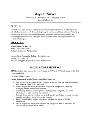 Kegan Tarver
708 Mohican Pl | Birmingham, AL 35214 | (205)-705-5041
ktarver@bellsouth.net
PROFILE:
Committed and loyalemployee withexcellent communication skills, thrives in either a team or
individual environment while demonstrating integrity and accountability at all times. Outstanding
interpersonal,facilitation, andteam building skills. Reputation forbeing a proven leader and
exceeding goals and objectives. Intelligent, articulate, and skilled at devising business related
operational strategies.
EDUCATION:
Miles College, Fairfield, AL
August 2012 - May 2014
Bachelors in Business Administration
Lawson State Community College, Birmingham, AL
January 2011 – May 2012
Associate of Applied Science in Business Administration
PROFESSIONAL EXPERIENCE
BLG Logistics, Inc., Vance, AL (was founded in 2004 as a 100% subsidiary of the BLG
Logistics Group)
September 2014 – Present
Human Resource Generalist/Talent Acquisition Supervisor
 Develop and execute comprehensive long-term recruiting plans and approaches aligned
with company values, brand, and quality.
 Define and perform the day to day Talent Acquisition best practices, including
identifying internal and external top talent.
 Continuously improve selection process, staffing policies, programs, and overall
effectiveness of talent selection and retention.
 Enhance the recruitment branding and up-skill recruiter capabilities to ensure a positive
candidate experience during the selection process.
 Identify and administer staffing compliance practices and adhere to OFCCP
requirements.
 Directly responsible for the search process and engagement with Sr. Executives on
Director and above recruitment activity.
 