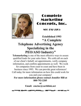 Complete
Marketing
Concepts, Inc.
800-792-2205
Established 1993
“A Complete
Telephone Advertising Agency
Specializing in the
PEO/ASO Industry”
Telemarketing is one of the most effective ways to assure
qualified leads for your sales force. We cold call on each
of our client’s behalf, set appointments, verify company
information, and confirm appointments as well. We work
for companies from coast to coast and have been in
business since 1993. We can provide great references!
Call today for more information on how this could work for
you and your company!
For more information please contact Jennifer Hill at
800-792-2205
or
Email: cmcinc@earthlink.net
 