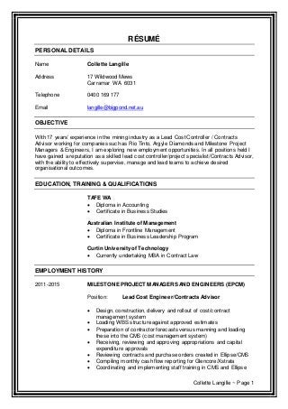 Collette Langille ~ Page 1
RÉSUMÉ
PERSONAL DETAILS
Name Collette Langille
Address 17 Wildwood Mews
Carramar WA 6031
Telephone 0400 169 177
Email langille@bigpond.net.au
OBJECTIVE
With 17 years’ experience in the mining industry as a Lead Cost Controller / Contracts
Advisor working for companies such as Rio Tinto, Argyle Diamonds and Milestone Project
Managers & Engineers, I am exploring new employment opportunities. In all positions held I
have gained a reputation as a skilled lead cost controller/project specialist/Contracts Advisor,
with the ability to effectively supervise, manage and lead teams to achieve desired
organisational outcomes.
EDUCATION, TRAINING & QUALIFICATIONS
TAFE WA
 Diploma in Accounting
 Certificate in Business Studies
Australian Institute of Management
 Diploma in Frontline Management
 Certificate in Business Leadership Program
Curtin Universityof Technology
 Currently undertaking MBA in Contract Law
EMPLOYMENT HISTORY
2011-2015 MILESTONE PROJECT MANAGERS AND ENGINEERS (EPCM)
Position: Lead Cost Engineer/Contracts Advisor
 Design, construction, delivery and rollout of cost/contract
management system
 Loading WBS structure against approved estimates
 Preparation of contractor forecasts versus manning and loading
these into the CMS (cost management system)
 Receiving, reviewing and approving appropriations and capital
expenditure approvals
 Reviewing contracts and purchase orders created in Ellipse/CMS
 Compiling monthly cash flow reporting for Glencore/Xstrata
 Coordinating and implementing staff training in CMS and Ellipse
 
