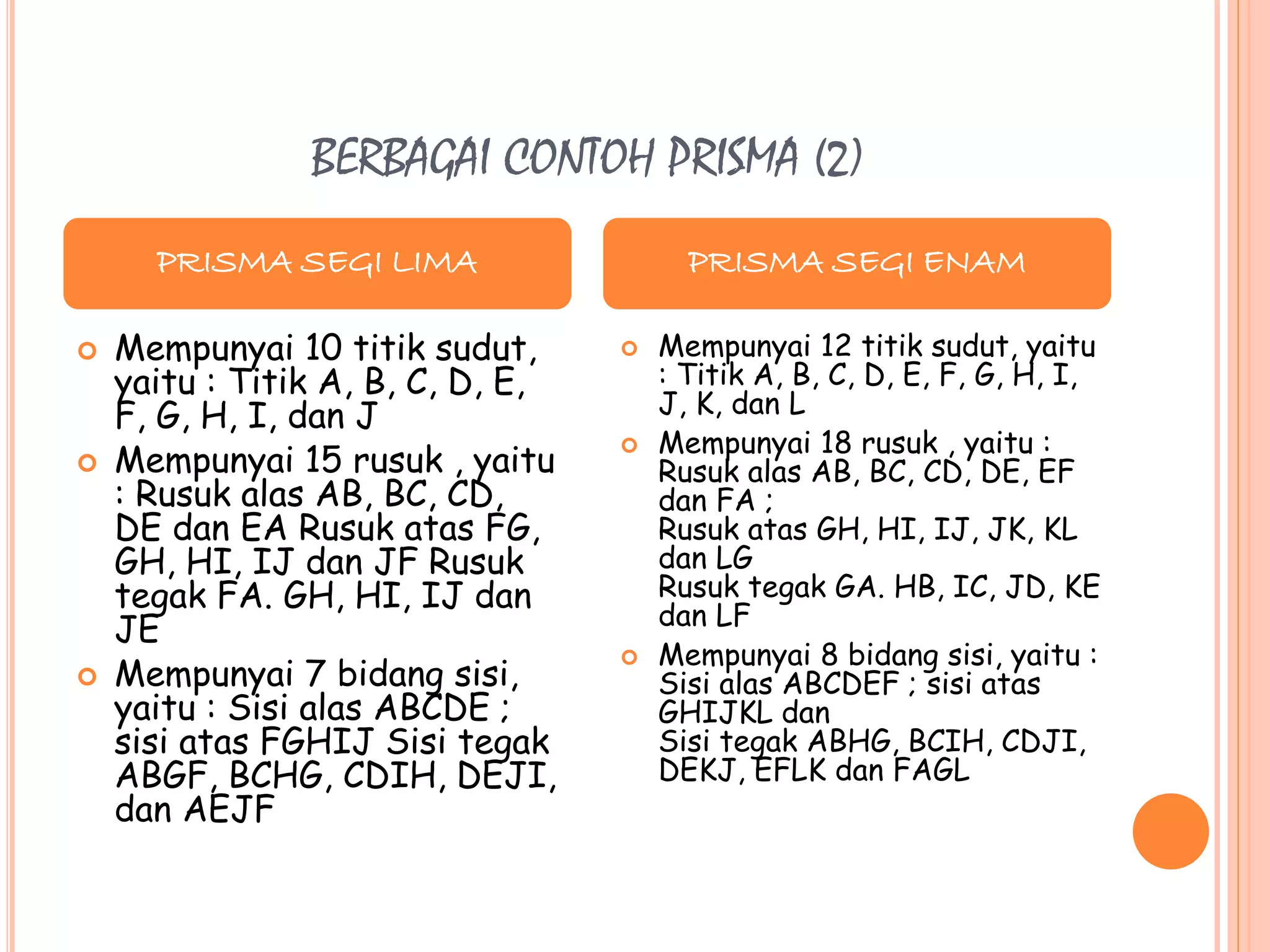 BERBAGAI CONTOH PRISMA (2)
 Mempunyai 10 titik sudut,
yaitu : Titik A, B, C, D, E,
F, G, H, I, dan J
 Mempunyai 15 rusuk , yaitu
: Rusuk alas AB, BC, CD,
DE dan EA Rusuk atas FG,
GH, HI, IJ dan JF Rusuk
tegak FA. GH, HI, IJ dan
JE
 Mempunyai 7 bidang sisi,
yaitu : Sisi alas ABCDE ;
sisi atas FGHIJ Sisi tegak
ABGF, BCHG, CDIH, DEJI,
dan AEJF
 Mempunyai 12 titik sudut, yaitu
: Titik A, B, C, D, E, F, G, H, I,
J, K, dan L
 Mempunyai 18 rusuk , yaitu :
Rusuk alas AB, BC, CD, DE, EF
dan FA ;
Rusuk atas GH, HI, IJ, JK, KL
dan LG
Rusuk tegak GA. HB, IC, JD, KE
dan LF
 Mempunyai 8 bidang sisi, yaitu :
Sisi alas ABCDEF ; sisi atas
GHIJKL dan
Sisi tegak ABHG, BCIH, CDJI,
DEKJ, EFLK dan FAGL
PRISMA SEGI LIMA PRISMA SEGI ENAM
 