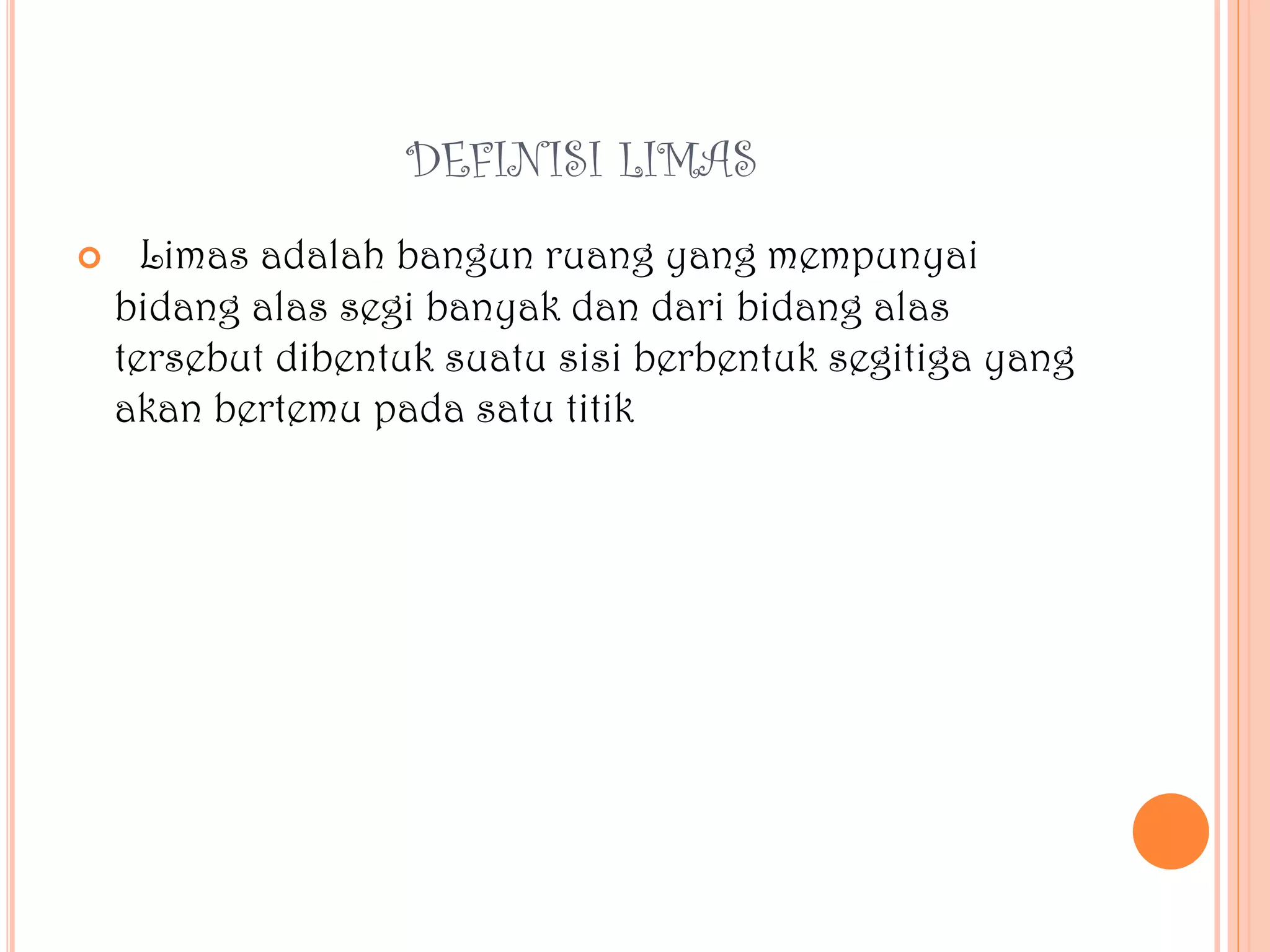 DEFINISI LIMAS
 Limas adalah bangun ruang yang mempunyai
bidang alas segi banyak dan dari bidang alas
tersebut dibentuk suatu sisi berbentuk segitiga yang
akan bertemu pada satu titik
 