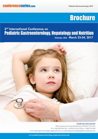 www.pediatricgastroenterology.conferenceseries.com
Pediatric Gastroenterology 2017conferenceseries.com
Conference Secretariat
2360 Corporate Circle, Suite 400 Henderson, NV 89074-7722, USA
Ph: +1-650-268-9744, Fax: +1-650-618-1414, Toll free: +1-800-216-6499
Email: pediatricgastroenterology@insightconferences.com, pediatricgastroenterology@pediatricsconferences.com
Brochure
Pediatric Gastroenterology, Hepatology and Nutrition
Orlando, USA March 23-24, 2017
2nd
International Conference on
 