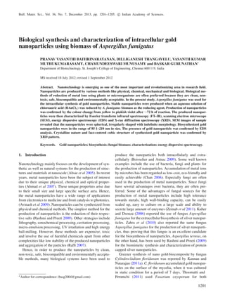 Bull. Mater. Sci., Vol. 36, No. 7, December 2013, pp. 1201–1205. c Indian Academy of Sciences.
Biological synthesis and characterization of intracellular gold
nanoparticles using biomass of Aspergillus fumigatus
PRANAV VASANTHI BATHRINARAYANAN, DILLIGANESH THANGAVELU, VASANTH KUMAR
MUTHUKUMARASAMY, CHAMUNDEESWARI MUNUSAMY and BASKAR GURUNATHAN∗
Department of Biotechnology, St. Joseph’s College of Engineering, Chennai 600 119, India
MS received 18 July 2012; revised 1 September 2012
Abstract. Nanotechnology is emerging as one of the most important and revolutionizing area in research ﬁeld.
Nanoparticles are produced by various methods like physical, chemical, mechanical and biological. Biological me-
thods of reduction of metal ions using plants or microorganisms are often preferred because they are clean, non-
toxic, safe, biocompatible and environmentally acceptable. In the present study, Aspergillus fumigatus was used for
the intracellular synthesis of gold nanoparticles. Stable nanoparticles were produced when an aqueous solution of
chloroauric acid (HAuCl4) was reduced by A. fumigatus biomass as the reducing agent. Production of nanoparticles
was conﬁrmed by the colour change from yellow to pinkish violet after ∼72 h of reaction. The produced nanopar-
ticles were then characterized by Fourier transform infrared spectroscopy (FT–IR), scanning electron microscope
(SEM), energy dispersive spectroscopy (EDS) and X-ray diffraction spectroscopy (XRD). SEM images of sample
revealed that the nanoparticles were spherical, irregularly shaped with indeﬁnite morphology. Biosynthesized gold
nanoparticles were in the range of 85·1–210 nm in size. The presence of gold nanoparticle was conﬁrmed by EDS
analysis. Crystalline nature and face-centred cubic structure of synthesized gold nanoparticle was conﬁrmed by
XRD pattern.
Keywords. Gold nanoparticles; biosynthesis; fungal biomass; characterization; energy dispersive spectroscopy.
1. Introduction
Nanotechnology mainly focuses on the development of syn-
thetic as well as natural systems for the production of struc-
tures and materials at nanoscale (Absar et al 2005). In recent
years, metal nanoparticles have been the subject of interest
due to their unique physical, chemical and optical proper-
ties (Ahmad et al 2007). These unique properties arise due
to their small size and large speciﬁc surface area. Hence,
the metal nanoparticles have a wide range of applications
from electronics to medicine and from catalysis to photonics.
(Avinash et al 2009). Nanoparticles can be synthesized from
physical and chemical methods. The simplest method for the
production of nanoparticles is the reduction of their respec-
tive salts (Rashmi and Preeti 2009). Other strategies include
lithography, sonochemical processing, cavitation processing,
micro-emulsion processing, UV irradiation and high energy
ball-milling. However, these methods are expensive, toxic
and involve the use of harmful chemicals apart from other
complexities like low stability of the produced nanoparticles
and aggregation of the particles (Rafﬁ 2007).
Hence, in order to produce the nanoparticles by clean,
non-toxic, safe, biocompatible and environmentally accepta-
ble methods, many biological systems have been used to
∗Author for correspondence (basg2004@gmail.com)
produce the nanoparticles both intracellularly and extra-
cellularly (Boisselier and Astruc 2009). Some well known
examples include the use of bacteria, fungi and plants for
the production of nanoparticles. Accumulation of metal ions
by microbes has been regarded as low-cost, eco-friendly and
easily achievable (Chan 2006). Especially fungi are often
used in the production of metal nanoparticles. Since fungi
have several advantages over bacteria, they are often pre-
ferred. Some of the advantages of fungal sources for the
production of metal nanoparticles include high tolerance
towards metals, high wall-binding capacity, can be easily
scaled up, easy to culture on a large scale and ability to
secrete large amount of enzymes (Zeinab et al 2011). Kuber
and Dsouza (2006) reported the use of fungus Aspergillus
fumigatus for the extracellular biosynthesis of silver nanopar-
ticles. Zahra et al (2010) also reported the same fungus
Aspergillus fumigatus for the production of silver nanoparti-
cles, thus proving that this fungus is an excellent candidate
for the biosynthesis of nanoparticles. Aspergillus terreus, on
the other hand, has been used by Rashmi and Preeti (2009)
for the biomimetic synthesis and characterization of protein
capped silver nanoparticles.
Greener synthesis of nano gold-biocomposite by fungus
Cylindrocladium ﬂoridanum was reported by Kannan and
Natarajan (2011a). C. ﬂoridanum accumulated gold nanopar-
ticles on the surface of the mycelia, when it was cultured
in static condition for a period of 7 days. Thoomatti and
Peramchi (2011) used Fusarium oxysporum for both
1201
 