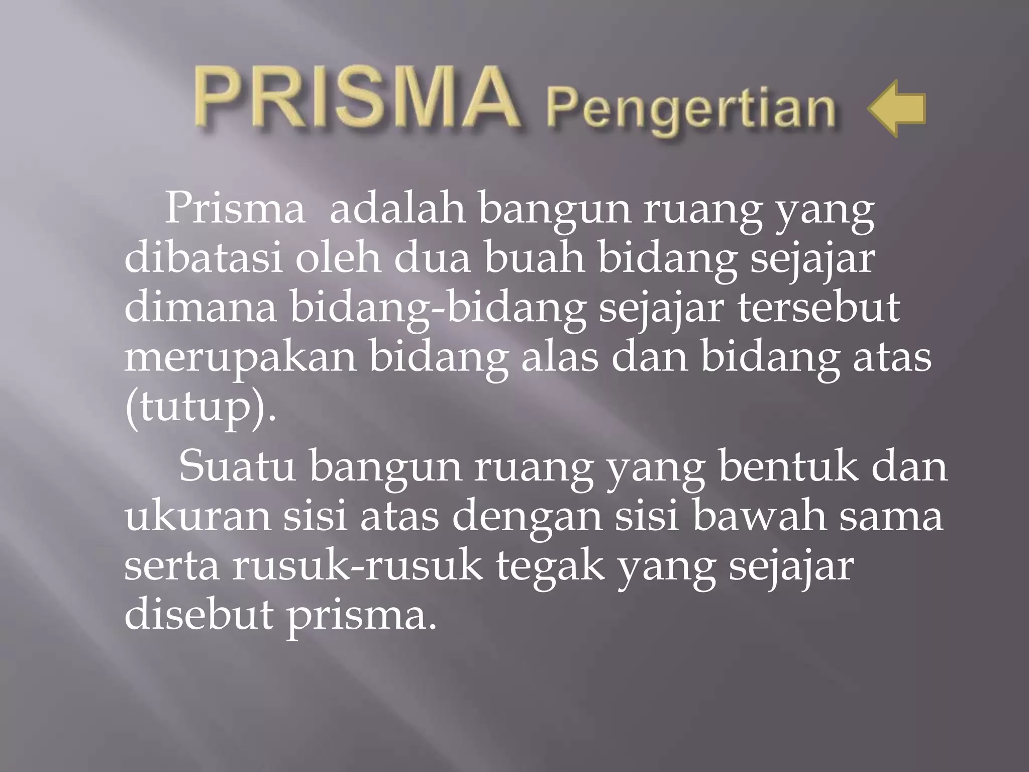 Prisma adalah bangun ruang yang
dibatasi oleh dua buah bidang sejajar
dimana bidang-bidang sejajar tersebut
merupakan bidang alas dan bidang atas
(tutup).
Suatu bangun ruang yang bentuk dan
ukuran sisi atas dengan sisi bawah sama
serta rusuk-rusuk tegak yang sejajar
disebut prisma.
 