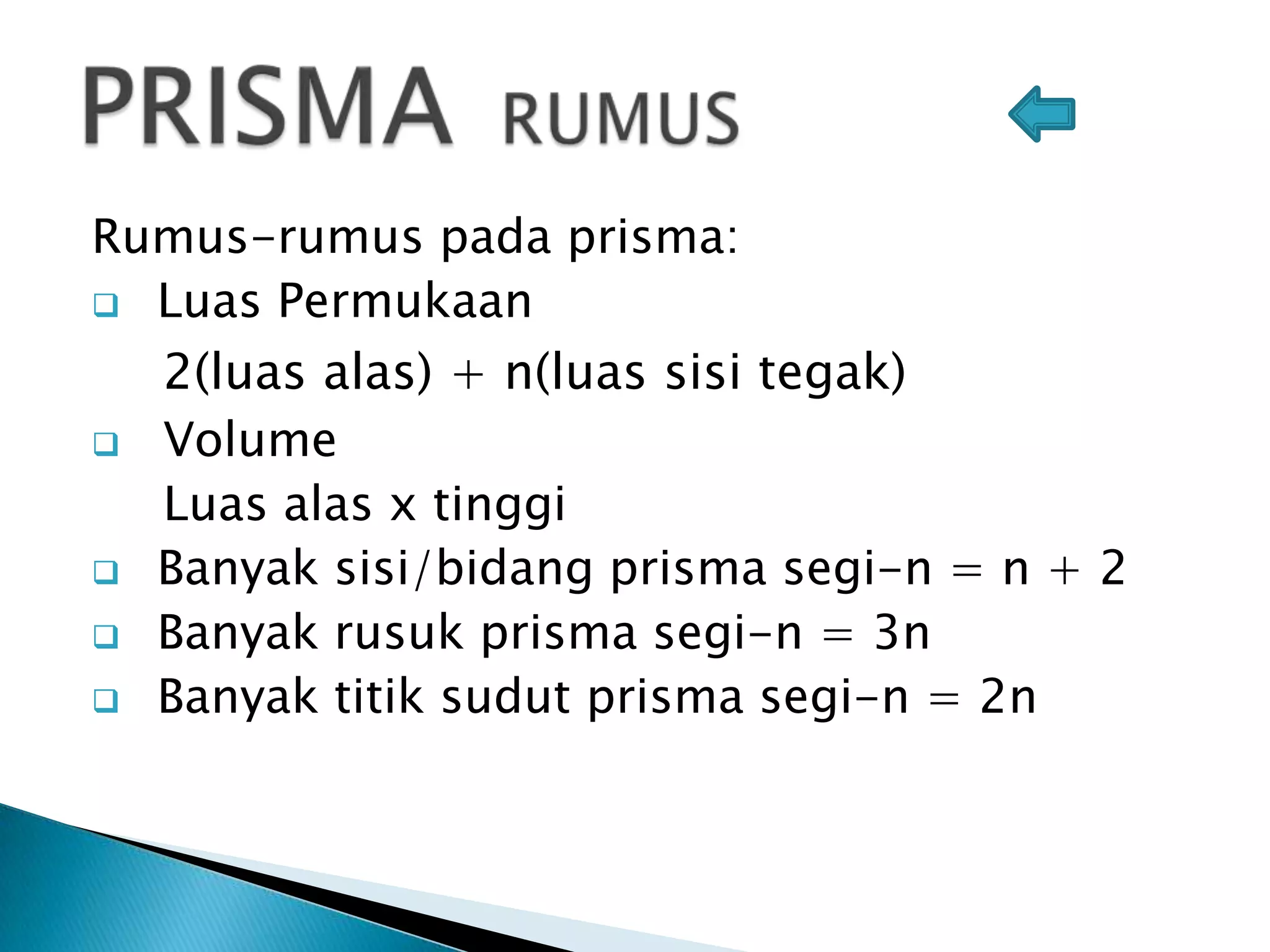 Rumus-rumus pada prisma:
 Luas Permukaan
2(luas alas) + n(luas sisi tegak)
 Volume
Luas alas x tinggi
 Banyak sisi/bidang prisma segi-n = n + 2
 Banyak rusuk prisma segi-n = 3n
 Banyak titik sudut prisma segi-n = 2n
 