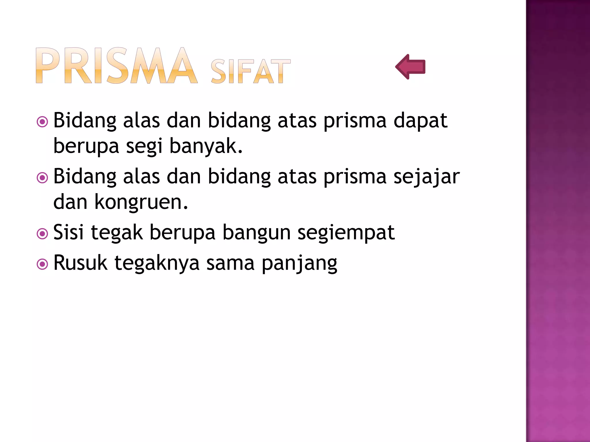  Bidang alas dan bidang atas prisma dapat
berupa segi banyak.
 Bidang alas dan bidang atas prisma sejajar
dan kongruen.
 Sisi tegak berupa bangun segiempat
 Rusuk tegaknya sama panjang
 