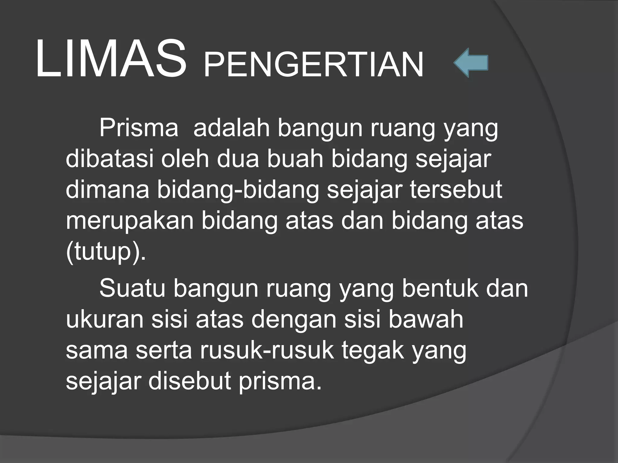 LIMAS PENGERTIAN
Prisma adalah bangun ruang yang
dibatasi oleh dua buah bidang sejajar
dimana bidang-bidang sejajar tersebut
merupakan bidang atas dan bidang atas
(tutup).
Suatu bangun ruang yang bentuk dan
ukuran sisi atas dengan sisi bawah
sama serta rusuk-rusuk tegak yang
sejajar disebut prisma.
 