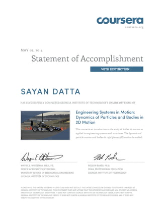 coursera.org
Statement of Accomplishment
WITH DISTINCTION
MAY 05, 2014
SAYAN DATTA
HAS SUCCESSFULLY COMPLETED GEORGIA INSTITUTE OF TECHNOLOGY'S ONLINE OFFERING OF
Engineering Systems in Motion:
Dynamics of Particles and Bodies in
2D Motion
This course is an introduction to the study of bodies in motion as
applied to engineering systems and structures. The dynamics of
particle motion and bodies in rigid planar (2D) motion is studied.
WAYNE E. WHITEMAN, PH.D., P.E.
SENIOR ACADEMIC PROFESSIONAL
WOODRUFF SCHOOL OF MECHANICAL ENGINEERING
GEORGIA INSTITUTE OF TECHNOLOGY
NELSON BAKER, PH.D.
DEAN, PROFESSIONAL EDUCATION
GEORGIA INSTITUTE OF TECHNOLOGY
PLEASE NOTE: THE ONLINE OFFERING OF THIS CLASS DOES NOT REFLECT THE ENTIRE CURRICULUM OFFERED TO STUDENTS ENROLLED AT
GEORGIA INSTITUTE OF TECHNOLOGY. THIS STATEMENT DOES NOT AFFIRM THAT THIS STUDENT WAS ENROLLED AS A STUDENT AT GEORGIA
INSTITUTE OF TECHNOLOGY IN ANY WAY. IT DOES NOT CONFER A GEORGIA INSTITUTE OF TECHNOLOGY GRADE; IT DOES NOT CONFER
GEORGIA INSTITUTE OF TECHNOLOGY CREDIT; IT DOES NOT CONFER A GEORGIA INSTITUTE OF TECHNOLOGY DEGREE; AND IT DOES NOT
VERIFY THE IDENTITY OF THE STUDENT.
 