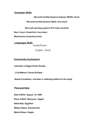 : Computer Skills 
Microsoft Certified Systems Engineer (MCSE). Good• 
Microsoft Certified Systems (MCS). Very Good• 
Microsoft operating systems XP & Vista. Excellent• 
Word –Excel –PowerPoint. Very Good • 
(Maintenance Computers( Good 
: Languages Skills 
: •ArabicFluent 
English : Good• 
Community Involvement 
(volunteer in (Egypt Khaire Society 
,( Life-Makers ( Sonaa Al-Hayat 
Resala Foundation, volunteer in collecting clothes for the needy 
Personal Data 
Date of Birth: August, 10, 1988• 
Place of Birth: Mansoura - Egypt• 
Nationality: Egyptian• 
Military Status: Exempt final• 
Marital Status: Single• 
