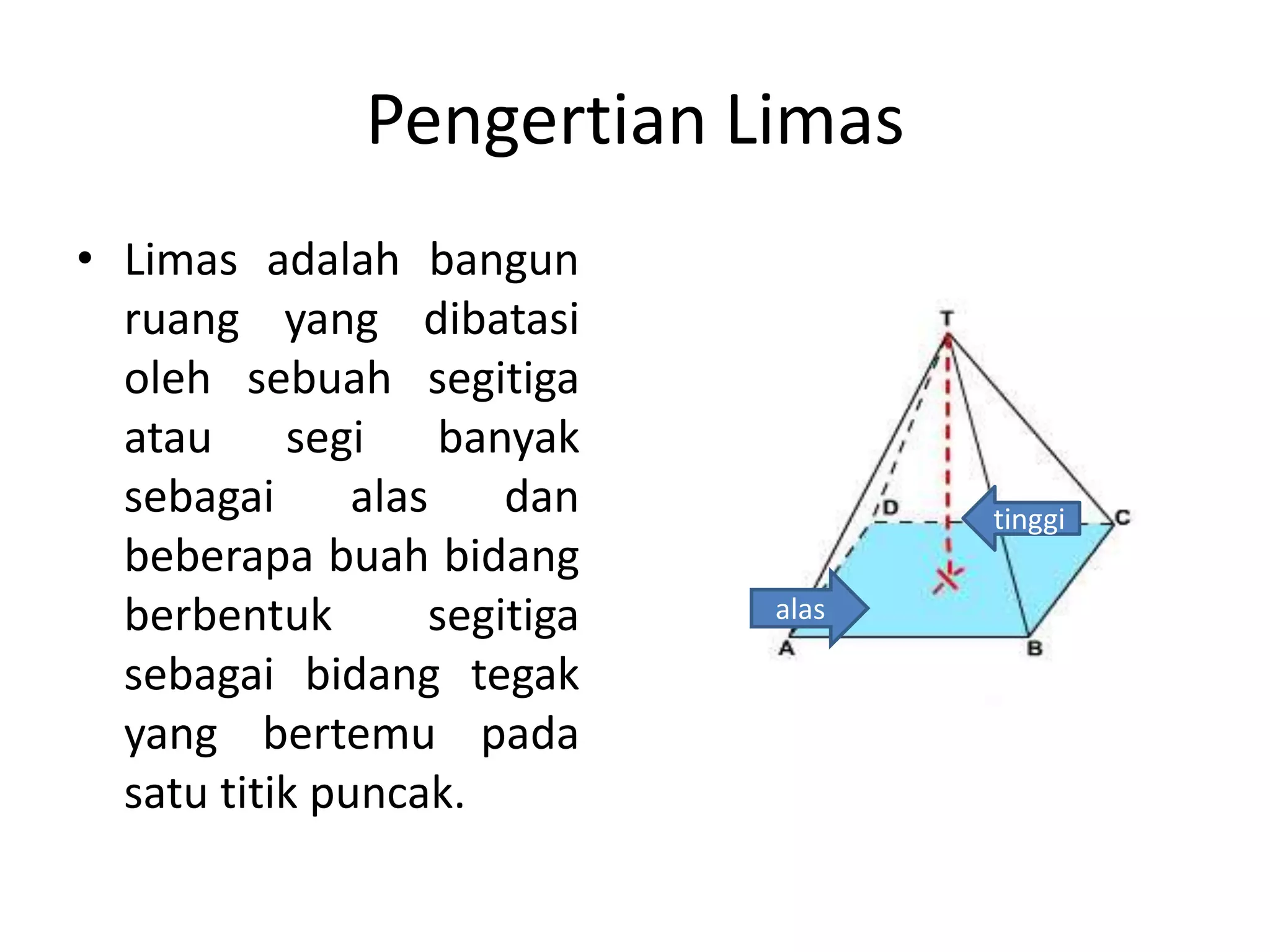 Pengertian Limas
• Limas adalah bangun
ruang yang dibatasi
oleh sebuah segitiga
atau segi banyak
sebagai alas dan
beberapa buah bidang
berbentuk segitiga
sebagai bidang tegak
yang bertemu pada
satu titik puncak.
alas
tinggi
 