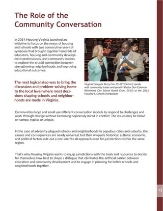 The Role of the
Community Conversation
In 2014 Housing Virginia launched an
initiative to focus on the nexus of housing
and schools with two consecutive years of
symposia that brought together hundreds of
educators, housing and community develop-
ment professionals, and community leaders
to explore the crucial connection between
strengthening neighborhoods and improving
educational outcomes.
The next logical step was to bring the
discussion and problem-solving home
to the local level where most deci-
sions shaping schools and neighbor-
hoods are made in Virginia.
Virginia Delegate Betsy Carr (D-69th
District) speaks
with community leader and panelist Pastor Don Coleman
(Richmond City School Board Chair, 2015) at the 2015
Housing & Schools Symposium
Communities large and small use different conversation models to respond to challenges and
work through change without becoming hopelessly mired in conflict. The issues may be broad
or narrow, typical or unique.
In the case of adversity-plagued schools and neighborhoods in populous cities and suburbs, the
causes and consequences are nearly universal, but their uniquely historical, cultural, economic,
and political factors rule out a one size fits all approach even for jurisdictions within the same
region.
That’s why Housing Virginia wants to equip jurisdictions with the tools and resources to decide
for themselves how best to shape a dialogue that eliminates the artificial barrier between
education and community development and to engage in planning for better schools and
neighborhoods together.
13
 
