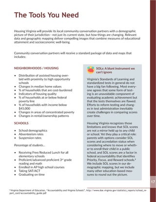 The Tools You Need
NEIGHBORHOODS / HOUSING
•	 Distribution of assisted housing over-
laid with proximity to high opportunity
schools
•	 Changes in median home values
•	 % of households that are cost-burdened
•	 Indicators of housing quality
•	 % of households at or below federal
poverty line
•	 % of households with income below
$45,000
•	 Changes in areas of concentrated poverty
•	 Changes in rental/ownership patterns
SCHOOLS
•	 School demographics
•	 Absenteeism rates
•	 Suspension rates
Percentage of students...
•	 Receiving Free/Reduced Lunch for all
elementary schools
•	 Proficient/advanced proficient 3rd
grade
reading and math
•	 Enrolled in AP high school courses
•	 Taking SAT/ACT
•	 Graduating on time
	 SOLs: A blunt instrument we
	 can’t ignore
Virginia’s Standards of Learning and
standardized tests in general do not
have a big fan following. Most every-
one agrees that some form of test-
ing is an unavoidable component of
evaluating academic achievement but
that the tests themselves are flawed.
Efforts to reform testing and chang-
es in test administration inevitably
create challenges in comparing scores
over time.
Housing Virginia recognizes those
limitations and knows that SOL scores
are not a mirror held up to any child
or school. Yet they play a critical role:
parents with options consider SOL
scores and accredation status when
considering where to move or wheth-
er to enroll their child in a public
school, and SOL scores are a factor in
federal accountability that identifies
Priority, Focus, and Reward schools.8
We include SOL scores in our de-
mographic mapping, but we include
many other education-based mea-
sures to round out the picture.
Housing Virginia will provide its local community conversation partners with a demographic
picture of their jurisdiction - not just its current state, but how things are changing. Relevant
data and geographic mapping deliver compelling images that combine measures of educational
attainment and socioeconomic well-being.
Community conversation partners will receive a standard package of data and maps that
includes:
17
8
Virginia Department of Education, “Accountability and Virginia Schools”, http://www.doe.virginia.gov/statistics_reports/school_re-
port_card/accountability_guide.pdf
 