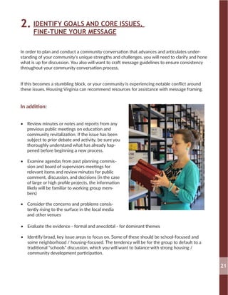IDENTIFY GOALS AND CORE ISSUES,
FINE-TUNE YOUR MESSAGE
2.
In order to plan and conduct a community conversation that advances and articulates under-
standing of your community’s unique strengths and challenges, you will need to clarify and hone
what is up for discussion. You also will want to craft message guidelines to ensure consistency
throughout your community conversation process.
If this becomes a stumbling block, or your community is experiencing notable conflict around
these issues, Housing Virginia can recommend resources for assistance with message framing.
In addition:
•	 Review minutes or notes and reports from any
previous public meetings on education and
community revitalization. If the issue has been
subject to prior debate and activity, be sure you
thoroughly understand what has already hap-
pened before beginning a new process.
•	 Examine agendas from past planning commis-
sion and board of supervisors meetings for
relevant items and review minutes for public
comment, discussion, and decisions (in the case
of large or high profile projects, the information
likely will be familiar to working group mem-
bers)
•	 Consider the concerns and problems consis-
tently rising to the surface in the local media
and other venues
•	 Evaluate the evidence - formal and anecdotal - for dominant themes
•	 Identify broad, key issue areas to focus on. Some of these should be school-focused and
some neighborhood / housing-focused. The tendency will be for the group to default to a
traditional “schools” discussion, which you will want to balance with strong housing /
community development participation.
21
 