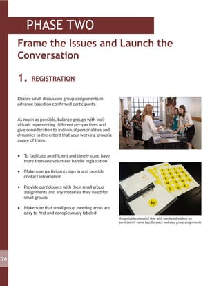 Frame the Issues and Launch the
Conversation
1. REGISTRATION
Decide small discussion group assignments in
advance based on confirmed participants.
As much as possible, balance groups with indi-
viduals representing different perspectives and
give consideration to individual personalities and
dynamics to the extent that your working group is
aware of them.
•	 To facilitate an efficient and timely start, have
more than one volunteer handle registration
•	 Make sure participants sign in and provide
contact information
•	 Provide participants with their small group
assignments and any materials they need for
small groups
•	 Make sure that small group meeting areas are
easy to find and conspicuously labeled
Assign tables ahead of time with numbered stickers on
participants’ name tags for quick and easy group assignments
26
PHASE TWO
 