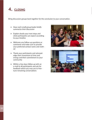 4. CLOSING
•	 Have each small group leader briefly
summarize their discussion
•	 Explain clearly your next steps and
what participants can expect according
to your timeline
•	 Welcome any follow-up questions or
comments and make sure to provide
your preferred contact name and meth-
od
•	 Thank your participants and acknowl-
edge their investment of time and
energy and their commitment to your
community
•	 Within a few days follow up with an
e-mail to all participants and ask for
feedback which you may use to fine-
tune remaining conversations
Bring discussion groups back together for the conclusion to your conversation.
32
 