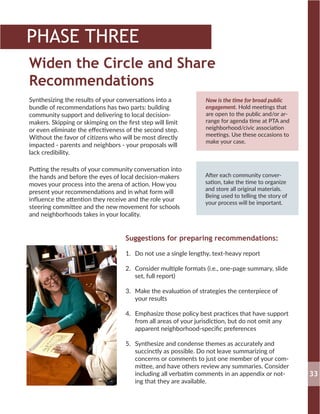 Widen the Circle and Share
Recommendations
Now is the time for broad public
engagement. Hold meetings that
are open to the public and/or ar-
range for agenda time at PTA and
neighborhood/civic association
meetings. Use these occasions to
make your case.
After each community conver-
sation, take the time to organize
and store all original materials.
Being used to telling the story of
your process will be important.
Synthesizing the results of your conversations into a
bundle of recommendations has two parts: building
community support and delivering to local decision-
makers. Skipping or skimping on the first step will limit
or even eliminate the effectiveness of the second step.
Without the favor of citizens who will be most directly
impacted - parents and neighbors - your proposals will
lack credibility.
Putting the results of your community conversation into
the hands and before the eyes of local decision-makers
moves your process into the arena of action. How you
present your recommendations and in what form will
influence the attention they receive and the role your
steering committee and the new movement for schools
and neighborhoods takes in your locality.
Suggestions for preparing recommendations:
1.	 Do not use a single lengthy, text-heavy report
2.	 Consider multiple formats (i.e., one-page summary, slide
set, full report)
3.	 Make the evaluation of strategies the centerpiece of
your results
4.	 Emphasize those policy best practices that have support
from all areas of your jurisdiction, but do not omit any
apparent neighborhood-specific preferences
5.	 Synthesize and condense themes as accurately and
succinctly as possible. Do not leave summarizing of
concerns or comments to just one member of your com-
mittee, and have others review any summaries. Consider
including all verbatim comments in an appendix or not-
ing that they are available.
33
PHASE THREE
 