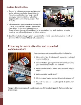 Strategic Considerations:
1.	 Be sure to follow up each community conver-
sation with communication to participants.
Keep them updated on your progress and
share your recommendations with all par-
ticipants at the same time you release them
formally.
2.	 Decide the best approach to take with elected
officials. If you decide to present your recom-
mendations to your Planning Commission,
Board of Supervisors, and School Board as an agenda item at a work session or a regular
meeting, you will need to arrange for this in advance.
3. Consider what other key groups are appropriate for a formal presentation, such as your local
Chamber of Commerce and Realtors® Association.
Preparing for media attention and expanded
communications
Your steering committee should consider the following:
1.	 When is the right time to publicly announce results and
recommendations?
2.	 Who is the best spokesperson to consistently serve as
your public representative and contact?
3.	 What traditional media outlets (local, regional) will you
target?
4.	 Will you employ social media?
5.	 What are your key messages and supporting evidence?
6.	 How will you respond - or not respond - to criticism or
attacks?
As a part of this process you will need to create and distribute talking points that summarize your
core message.
34
 