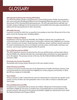 Affirmatively Furthering Fair Housing (AFFH) Rule
The AFFH Final Rule includes a requirement for certain HUD grantees (Public Housing Author-
ities and Community Development Block Grant Consolidated Planning agencies) to conduct an
Assessment of Fair Housing (AFH) planning process. The AFH planning process will help com-
munities analyze challenges to fair housing choice and establish their own goals and priorities to
address the fair housing barriers in their community.
Affordable Housing
In general, housing for which the occupant(s) is/are paying no more than 30 percent of his or her
gross income for housing costs, including utilities.
Children’s Cabinet of Virginia
Established in 2014 by Governor McAuliffe, the Children’s Cabinet aims to eradicate the
achievement gap in schools in high poverty communities, improve early childhood care and edu-
cation, increase access to basic needs (housing, healthcare, proper nutrition), improve outcomes
for youth transitioning into and out of Virginia’s juvenile justice, mental health, and foster care
systems, and increase workforce opportunities for parents.
Every Child Succeeds Act (ESSA)
This 2015 bipartisan measure reauthorized the 50-year-old Elementary and Secondary Educa-
tion Act (ESEA), the national education law and longstanding commitment to equal opportuni-
ty for all students. The previous version of the law, the No Child Left Behind (NCLB) Act, was
enacted in 2002.
Extremely Low-Income Household
Households with incomes below 30 percent of the area median income.
Federal Poverty Level (FPL)
A measure of income issued every year by the Department of Health and Human Services. Fed-
eral poverty levels are used to determine eligibility for certain programs and benefits. In 2016,
the FPL for a family of 4 is $24,300.
Focus School
A Focus School is a Title I school that has room for improvement in areas that are specific to the
school, in terms of either very low graduation rates or very wide in-school or statewide profi-
ciency gaps.
Free and Reduced Lunch (FRL)
A student from a household with an income at or below 130 percent of the poverty income
threshold is eligible for free lunch. A student from a household with an income between 130
percent and up to 185 percent of the poverty threshold is eligible for reduced price lunch under
the National School Lunch Program (NSLP).
36
GLOSSARY
 