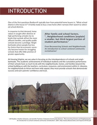 One of the first questions Realtors® typically hear from potential home buyers is, “What school
district is this house in?” A family ready to buy a new home often narrows their search to select-
ed school districts.
In response to that demand, home
values in sought-after districts of
high performing schools rise to
levels that exclude all but the more
affluent families, and quality public
schools become a privilege. Neigh-
borhoods where people live less
by choice than by economic neces-
sity become known for struggling
schools that offer little promise of
greater opportunity.
At Housing Virginia, we see value in focusing on the interdependence of schools and neigh-
borhoods. The academic achievements of individual students and the cumulative performance
of their schools have as much to do with the neighborhoods, homes, and families beyond the
school building as with the teachers, curriculum, resources, and environment within it. Likewise,
for neighborhoods to thrive and have wide appeal, they must provide schools that demonstrate
success and earn parents’ confidence and trust.
3
INTRODUCTION
1
Jill Khaddur, Heather Schwartz, and Jennifer Turnham, Enterprise Community Partners, “Reconnecting Schools and Neighborhoods:
An introduction to school-centered community revitalization”, 2007, http://www.abtassociates.com/reports/64701.pdf
After family and school factors,
“...Neighborhood conditions [explain]
a smaller, but third-largest portion of
student performance.”
From Reconnecting Schools and Neighborhoods:
An introduction to school-centered community
revitalization1
 