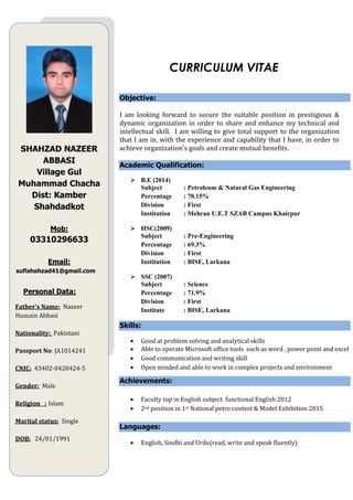 CURRICULUM VITAE
Objective:
I am looking forward to secure the suitable position in prestigious &
dynamic organization in order to share and enhance my technical and
intellectual skill. I am willing to give total support to the organization
that I am in, with the experience and capability that I have, in order to
achieve organization’s goals and create mutual benefits.
Academic Qualification:
 B.E (2014)
Subject : Petroleum & Natural Gas Engineering
Percentage : 70.15%
Division : First
Institution : Mehran U.E.T SZAB Campus Khairpur
 HSC(2009)
Subject : Pre-Engineering
Percentage : 69.3%
Division : First
Institution : BISE, Larkana
 SSC (2007)
Subject : Science
Percentage : 71.9%
Division : First
Institute : BISE, Larkana
Skills:
 Good at problem solving and analytical skills
 Able to operate Microsoft office tools such as word , power point and excel
 Good communication and writing skill
 Open minded and able to work in complex projects and environment
Achievements:
 Faculty top in English subject functional English 2012
 2nd position in 1st National petro contest & Model Exhibition 2015
Languages:
 English, Sindhi and Urdu(read, write and speak fluently)
SHAHZAD NAZEER
ABBASI
Village Gul
Muhammad Chacha
Dist: Kamber
Shahdadkot
Mob:
03310296633
Email:
sufishahzad41@gmail.com
Personal Data:
Father’s Name: Nazeer
Hussain Abbasi
Nationality: Pakistani
Passport No: JA1014241
CNIC: 43402-0420424-5
Gender: Male
Religion : Islam
Marital status: Single
DOB: 24/01/1991
 
