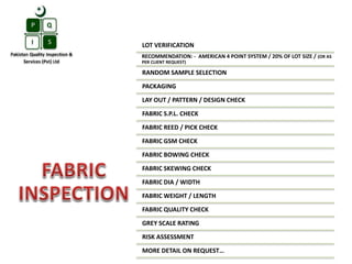 LOT VERIFICATION
RECOMMENDATION: - AMERICAN 4 POINT SYSTEM / 20% OF LOT SIZE / (OR AS
PER CLIENT REQUEST)
RANDOM SAMPLE SELECTION
PACKAGING
LAY OUT / PATTERN / DESIGN CHECK
FABRIC S.P.L. CHECK
FABRIC REED / PICK CHECK
FABRIC GSM CHECK
FABRIC BOWING CHECK
FABRIC SKEWING CHECK
FABRIC DIA / WIDTH
FABRIC WEIGHT / LENGTH
FABRIC QUALITY CHECK
GREY SCALE RATING
RISK ASSESSMENT
MORE DETAIL ON REQUEST…
 