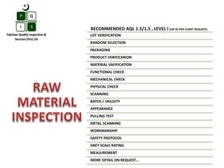RECOMMENDED AQL 1.5/1.5 , LEVEL I (OR AS PER CLIENT REQUEST)
LOT VERIFICATION
RANDOM SELECTION
PACKAGING
PRODUCT VERIFICARION
MATERIAL VAFIFICATION
FUNCTIONAL CHECK
MECHANICAL CHECK
PHYSICAL CHECK
SCANNING
BATCH / VAILDITY
APPEARANCE
PULLING TEST
METAL SCANNING
WORKMANSHIP
SAFETY PROTOCOL
GREY SCALE RATING
MEASUREMENT
MORE DETAIL ON REQUEST…
 