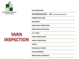 LOT VERIFICATION
RECOMMENDATION: - AQL (OR AS PER CLIENT REQUEST)
RANDOM SELECTION
PACKAGING
YARN COUNT VERIFICATION
YARN THICK & THIN CHECK
T.P.I. CHECK
YRAN EVENESS CHECK
WEIGHT VERFICATION
LENGTH
YARN QUALITY CHECK
RISK ASSESSMENT
MORE DETAIL ON REQUEST…
 