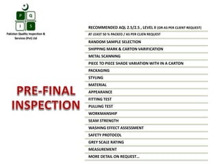 RECOMMENDED AQL 2.5/2.5 , LEVEL II (OR AS PER CLIENT REQUEST)
AT LEAST 50 % PACKED / AS PER CLIEN REQUEST
RANDOM SAMPLE SELECTION
SHIPPING MARK & CARTON VARIFICATION
METAL SCANNING
PIECE TO PIECE SHADE VARIATION WITH IN A CARTON
PACKAGING
STYLING
MATERIAL
APPEARANCE
FITTING TEST
PULLING TEST
WORKMANSHIP
SEAM STRENGTH
WASHING EFFECT ASSESSMENT
SAFETY PROTOCOL
GREY SCALE RATING
MEASUREMENT
MORE DETAIL ON REQUEST…
 
