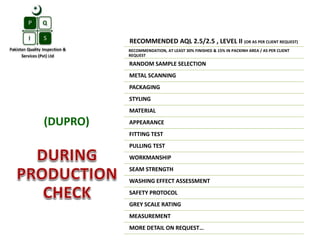 RECOMMENDED AQL 2.5/2.5 , LEVEL II (OR AS PER CLIENT REQUEST)
RECOMMENDATION, AT LEAST 30% FINISHED & 15% IN PACKINH AREA / AS PER CLIENT
REQUEST
RANDOM SAMPLE SELECTION
METAL SCANNING
PACKAGING
STYLING
MATERIAL
APPEARANCE
FITTING TEST
PULLING TEST
WORKMANSHIP
SEAM STRENGTH
WASHING EFFECT ASSESSMENT
SAFETY PROTOCOL
GREY SCALE RATING
MEASUREMENT
MORE DETAIL ON REQUEST…
(DUPRO)
 