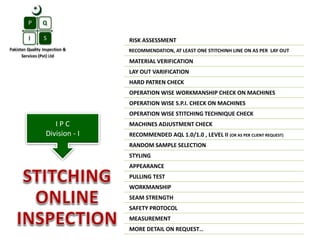 RISK ASSESSMENT
RECOMMENDATION, AT LEAST ONE STITCHINH LINE ON AS PER LAY OUT
MATERIAL VERIFICATION
LAY OUT VARIFICATION
HARD PATREN CHECK
OPERATION WISE WORKMANSHIP CHECK ON MACHINES
OPERATION WISE S.P.I. CHECK ON MACHINES
OPERATION WISE STITCHING TECHNIQUE CHECK
MACHINES ADJUSTMENT CHECK
RECOMMENDED AQL 1.0/1.0 , LEVEL II (OR AS PER CLIENT REQUEST)
RANDOM SAMPLE SELECTION
STYLING
APPEARANCE
PULLING TEST
WORKMANSHIP
SEAM STRENGTH
SAFETY PROTOCOL
MEASUREMENT
MORE DETAIL ON REQUEST…
I P C
Division - I
 
