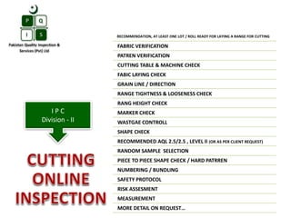 RECOMMENDATION, AT LEAST ONE LOT / ROLL READY FOR LAYING A RANGE FOR CUTTING
FABRIC VERIFICATION
PATREN VERIFICATION
CUTTING TABLE & MACHINE CHECK
FABIC LAYING CHECK
GRAIN LINE / DIRECTION
RANGE TIGHTNESS & LOOSENESS CHECK
RANG HEIGHT CHECK
MARKER CHECK
WASTGAE CONTROLL
SHAPE CHECK
RECOMMENDED AQL 2.5/2.5 , LEVEL II (OR AS PER CLIENT REQUEST)
RANDOM SAMPLE SELECTION
PIECE TO PIECE SHAPE CHECK / HARD PATRREN
NUMBERING / BUNDLING
SAFETY PROTOCOL
RISK ASSESMENT
MEASUREMENT
MORE DETAIL ON REQUEST…
I P C
Division - II
 